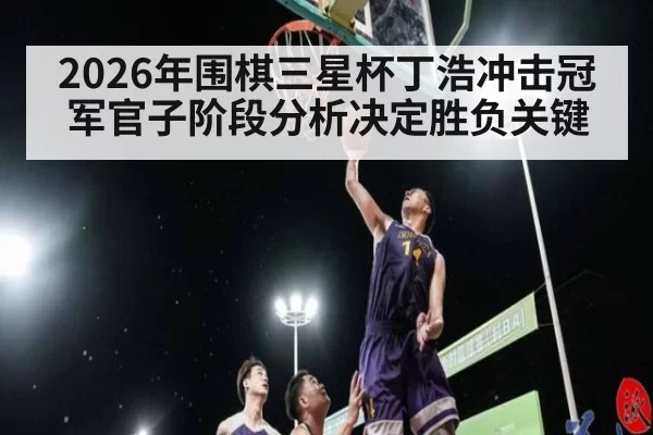 2026年围棋三星杯丁浩冲击冠军官子阶段分析决定胜负关键