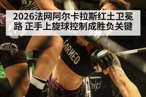 2026法网阿尔卡拉斯红土卫冕路 正手上旋球控制成胜负关键